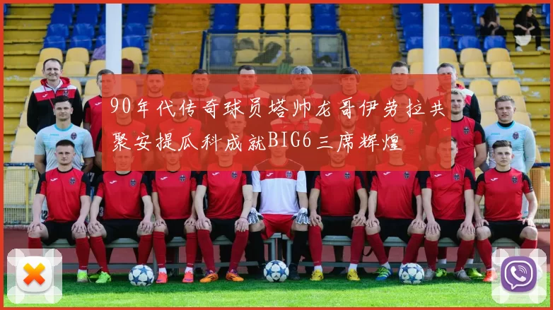 90年代传奇球员塔帅龙哥伊劳拉共聚安提瓜科成就BIG6三席辉煌