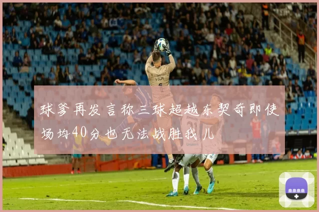 球爹再发言称三球超越东契奇即使场均40分也无法战胜我儿